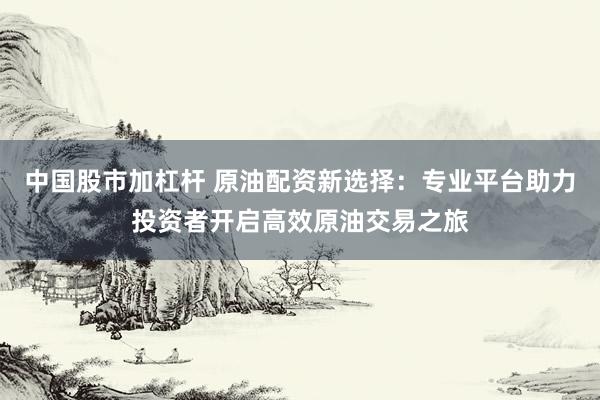 中国股市加杠杆 原油配资新选择：专业平台助力投资者开启高效原油交易之旅