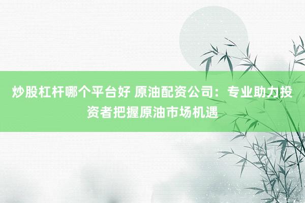 炒股杠杆哪个平台好 原油配资公司：专业助力投资者把握原油市场机遇