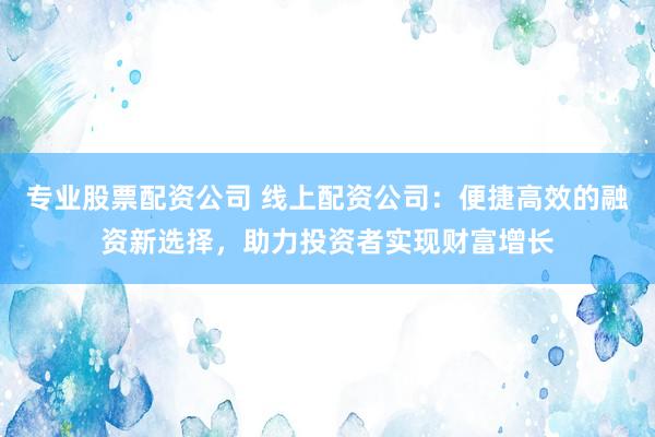 专业股票配资公司 线上配资公司：便捷高效的融资新选择，助力投资者实现财富增长