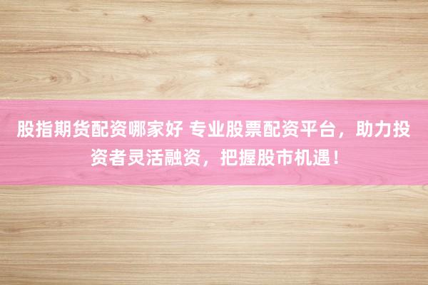 股指期货配资哪家好 专业股票配资平台，助力投资者灵活融资，把握股市机遇！