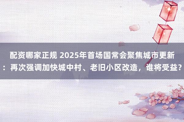 配资哪家正规 2025年首场国常会聚焦城市更新：再次强调加快城中村、老旧小区改造，谁将受益？
