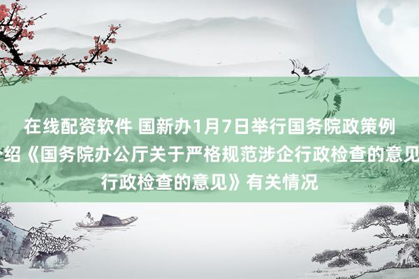 在线配资软件 国新办1月7日举行国务院政策例行吹风会 介绍《国务院办公厅关于严格规范涉企行政检查的意见》有关情况