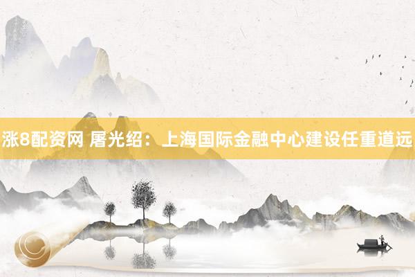 涨8配资网 屠光绍：上海国际金融中心建设任重道远