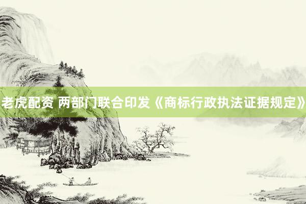 老虎配资 两部门联合印发《商标行政执法证据规定》