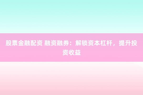 股票金融配资 融资融券：解锁资本杠杆，提升投资收益
