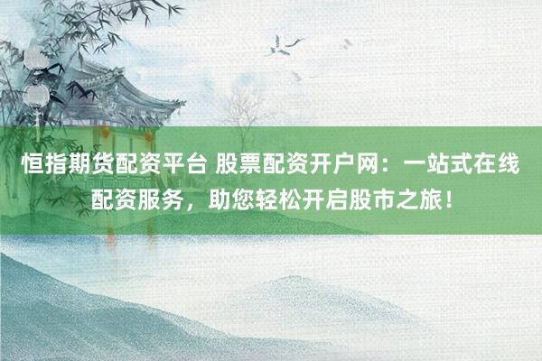 恒指期货配资平台 股票配资开户网：一站式在线配资服务，助您轻松开启股市之旅！