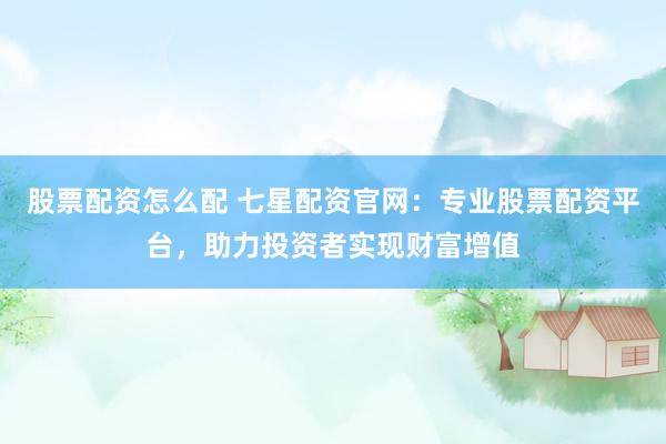 股票配资怎么配 七星配资官网：专业股票配资平台，助力投资者实现财富增值