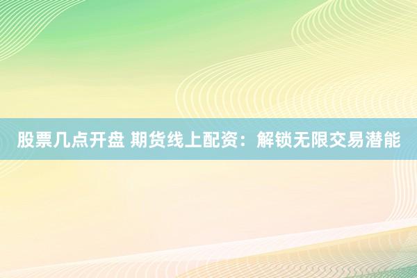 股票几点开盘 期货线上配资：解锁无限交易潜能