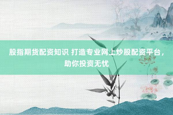 股指期货配资知识 打造专业网上炒股配资平台，助你投资无忧