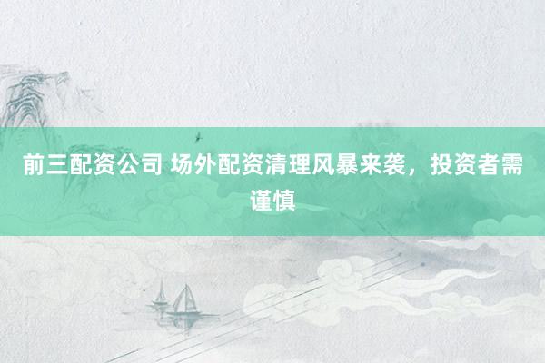 前三配资公司 场外配资清理风暴来袭，投资者需谨慎