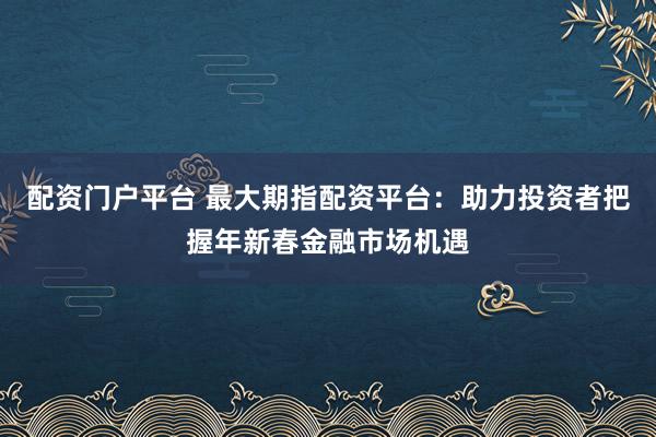 配资门户平台 最大期指配资平台：助力投资者把握年新春金融市场机遇