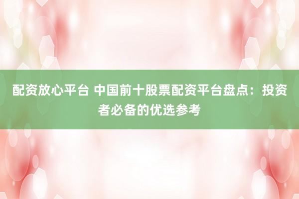 配资放心平台 中国前十股票配资平台盘点：投资者必备的优选参考
