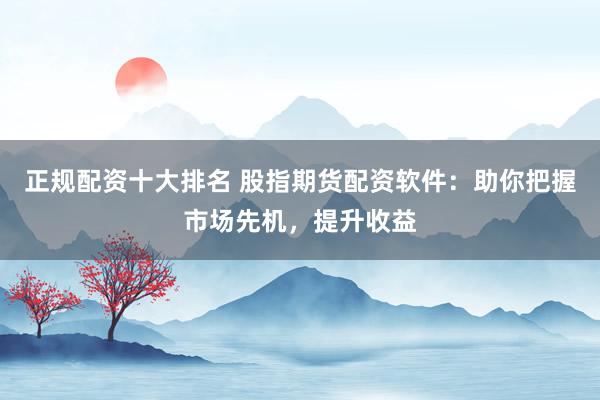 正规配资十大排名 股指期货配资软件：助你把握市场先机，提升收益