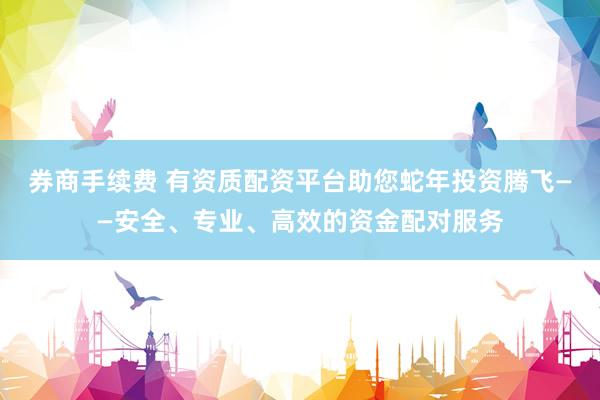 券商手续费 有资质配资平台助您蛇年投资腾飞——安全、专业、高效的资金配对服务