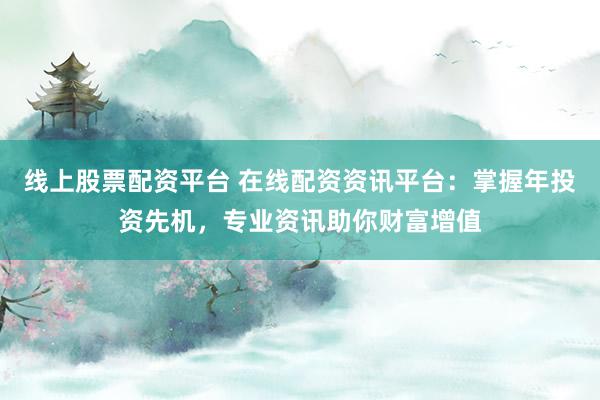 线上股票配资平台 在线配资资讯平台：掌握年投资先机，专业资讯助你财富增值
