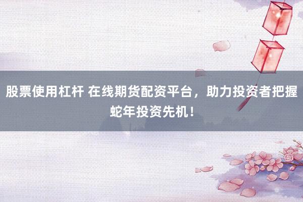 股票使用杠杆 在线期货配资平台，助力投资者把握蛇年投资先机！