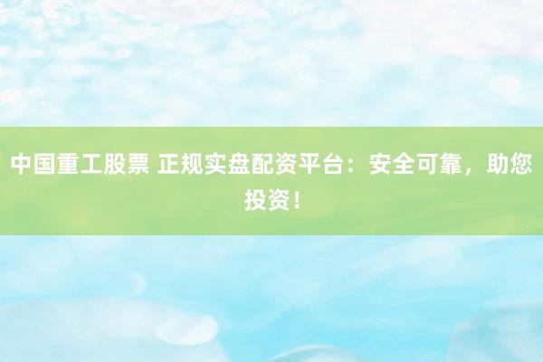 中国重工股票 正规实盘配资平台：安全可靠，助您投资！
