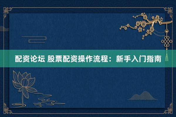 配资论坛 股票配资操作流程：新手入门指南