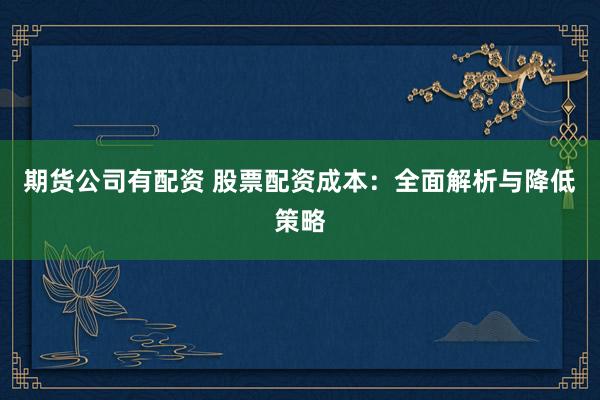 期货公司有配资 股票配资成本：全面解析与降低策略