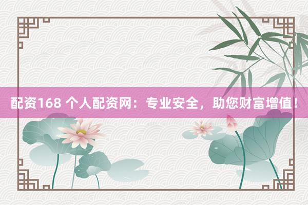 配资168 个人配资网：专业安全，助您财富增值！