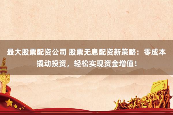 最大股票配资公司 股票无息配资新策略：零成本撬动投资，轻松实现资金增值！