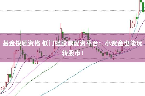 基金投顾资格 低门槛股票配资平台：小资金也能玩转股市！