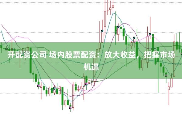 开配资公司 场内股票配资：放大收益，把握市场机遇