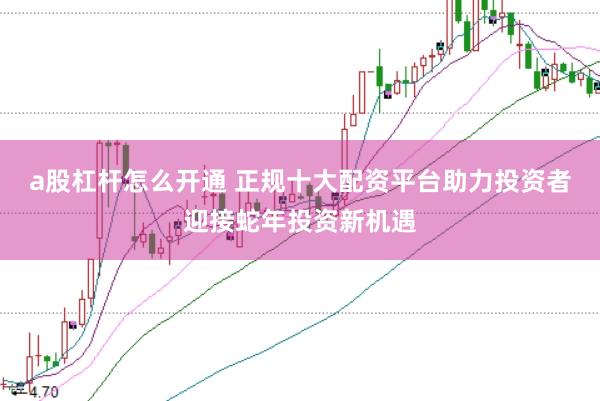 a股杠杆怎么开通 正规十大配资平台助力投资者迎接蛇年投资新机遇