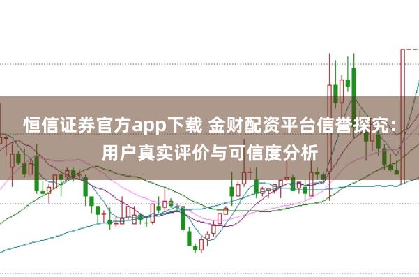 恒信证券官方app下载 金财配资平台信誉探究：用户真实评价与可信度分析