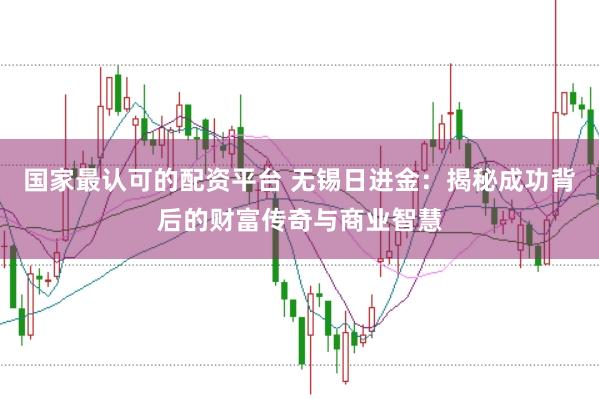 国家最认可的配资平台 无锡日进金：揭秘成功背后的财富传奇与商业智慧