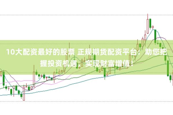 10大配资最好的股票 正规期货配资平台：助您把握投资机遇，实现财富增值！