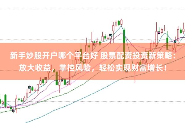 新手炒股开户哪个平台好 股票配资投资新策略：放大收益，掌控风险，轻松实现财富增长！