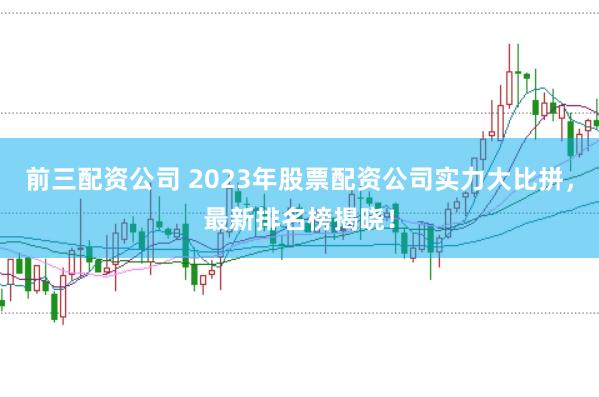 前三配资公司 2023年股票配资公司实力大比拼，最新排名榜揭晓！