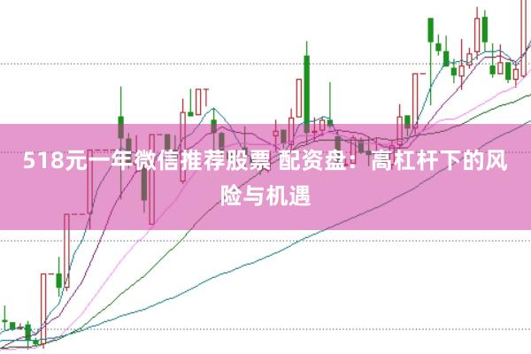 518元一年微信推荐股票 配资盘：高杠杆下的风险与机遇