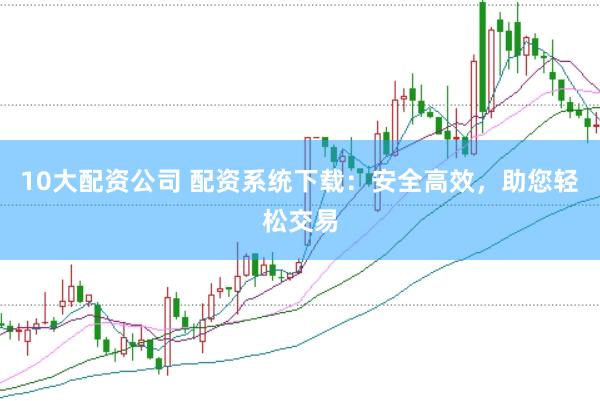 10大配资公司 配资系统下载：安全高效，助您轻松交易