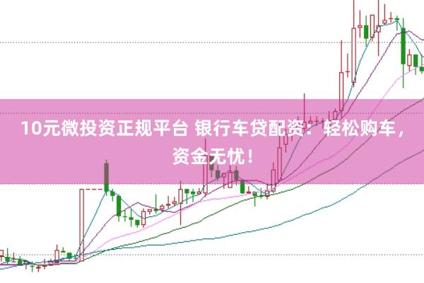 10元微投资正规平台 银行车贷配资：轻松购车，资金无忧！