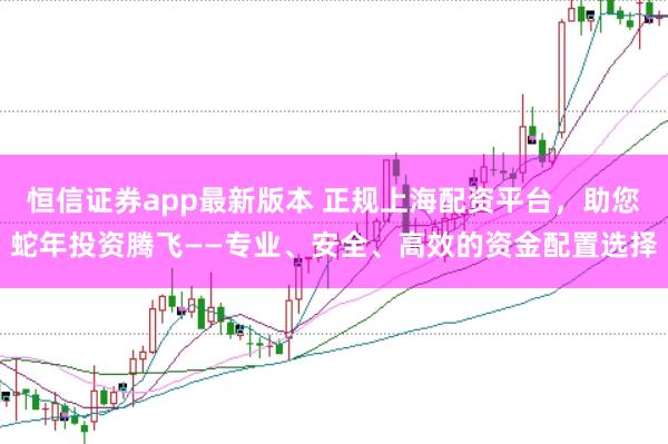 恒信证券app最新版本 正规上海配资平台，助您蛇年投资腾飞——专业、安全、高效的资金配置选择