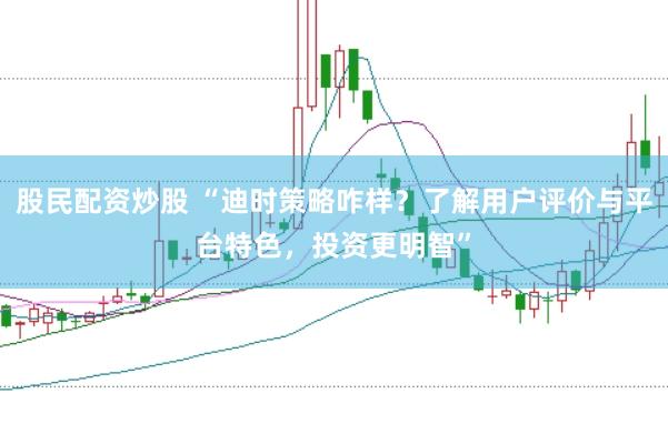 股民配资炒股 “迪时策略咋样？了解用户评价与平台特色，投资更明智”
