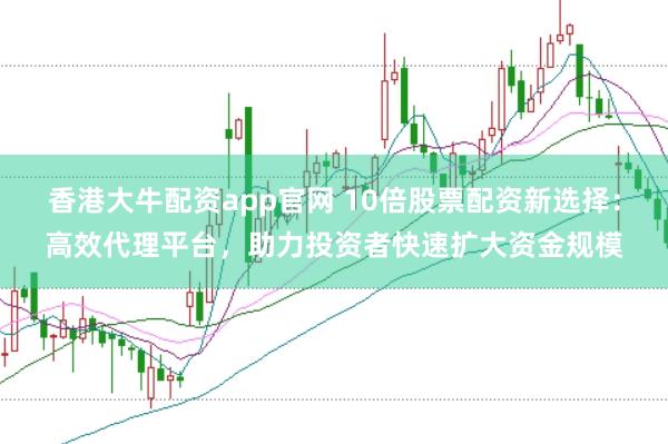 香港大牛配资app官网 10倍股票配资新选择：高效代理平台，助力投资者快速扩大资金规模