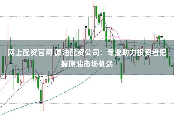 网上配资官网 原油配资公司：专业助力投资者把握原油市场机遇
