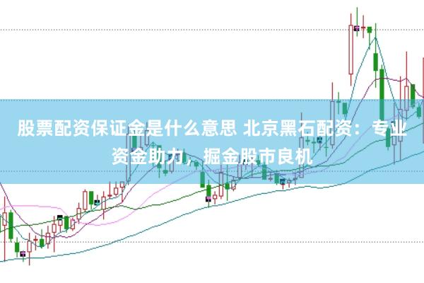 股票配资保证金是什么意思 北京黑石配资：专业资金助力，掘金股市良机