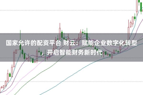 国家允许的配资平台 财云：赋能企业数字化转型，开启智能财务新时代