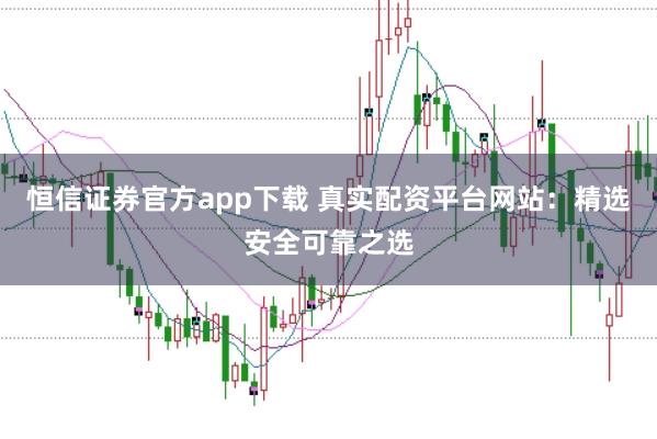 恒信证券官方app下载 真实配资平台网站：精选安全可靠之选