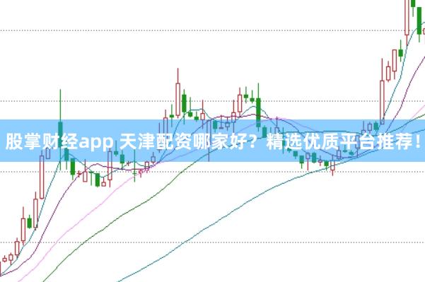 股掌财经app 天津配资哪家好？精选优质平台推荐！
