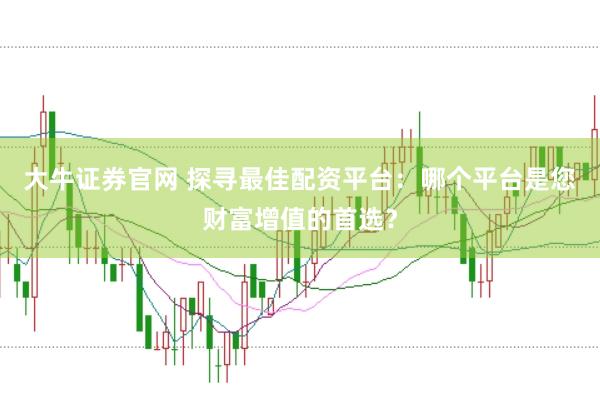 大牛证券官网 探寻最佳配资平台：哪个平台是您财富增值的首选？