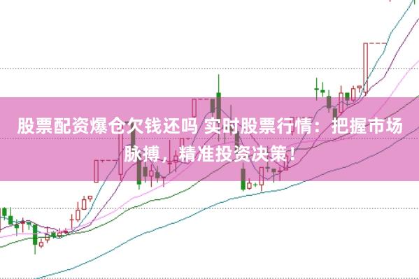 股票配资爆仓欠钱还吗 实时股票行情：把握市场脉搏，精准投资决策！