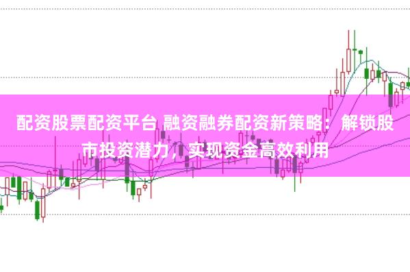 配资股票配资平台 融资融券配资新策略：解锁股市投资潜力，实现资金高效利用