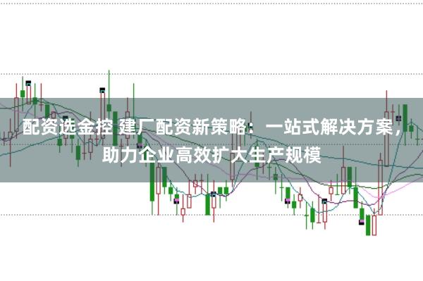 配资选金控 建厂配资新策略：一站式解决方案，助力企业高效扩大生产规模