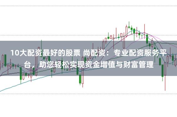 10大配资最好的股票 尚配资：专业配资服务平台，助您轻松实现资金增值与财富管理