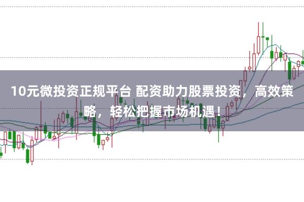 10元微投资正规平台 配资助力股票投资，高效策略，轻松把握市场机遇！